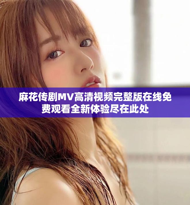 麻花传剧MV高清视频完整版在线免费观看全新体验尽在此处