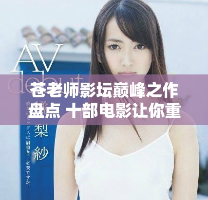 苍老师影坛巅峰之作盘点 十部电影让你重新认识她的魅力