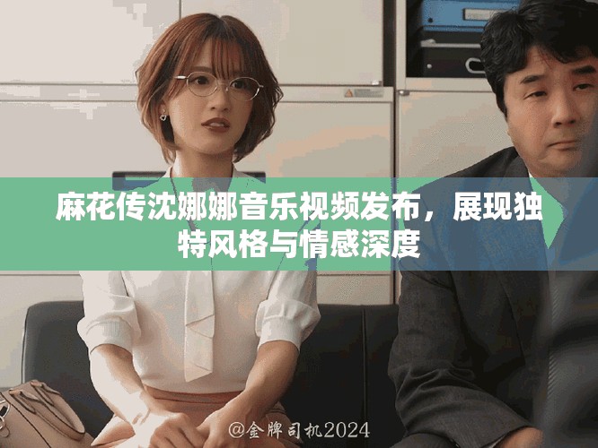 麻花传沈娜娜音乐视频发布，展现独特风格与情感深度