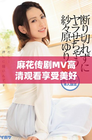 麻花传剧MV高清观看享受美好生活的乐趣与魅力