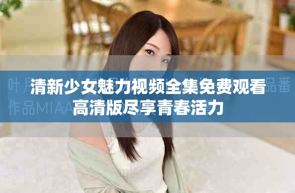 清新少女魅力视频全集免费观看高清版尽享青春活力