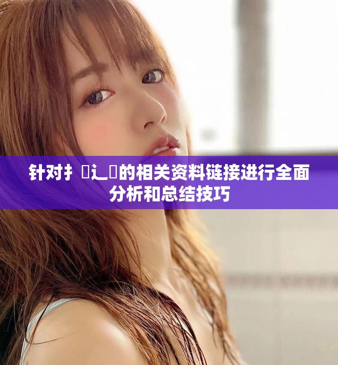 针对扌喿辶畐的相关资料链接进行全面分析和总结技巧