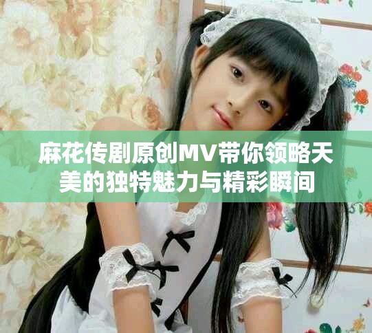 麻花传剧原创MV带你领略天美的独特魅力与精彩瞬间