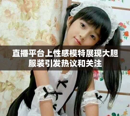 直播平台上性感模特展现大胆服装引发热议和关注