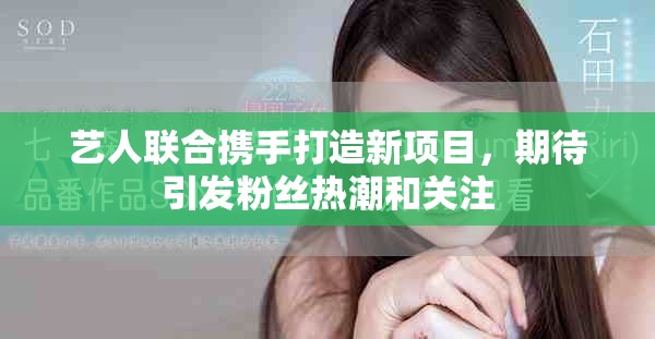 艺人联合携手打造新项目，期待引发粉丝热潮和关注