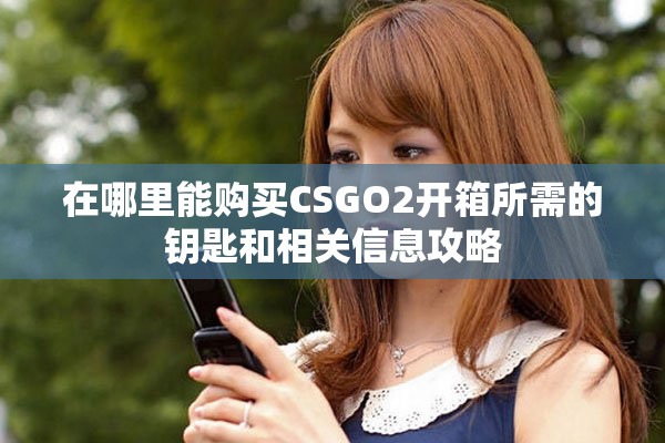 在哪里能购买CSGO2开箱所需的钥匙和相关信息攻略