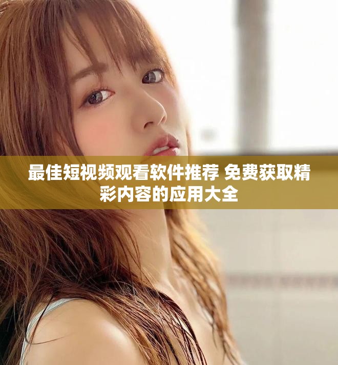 最佳短视频观看软件推荐 免费获取精彩内容的应用大全