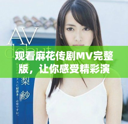 观看麻花传剧MV完整版，让你感受精彩演绎与无限魅力