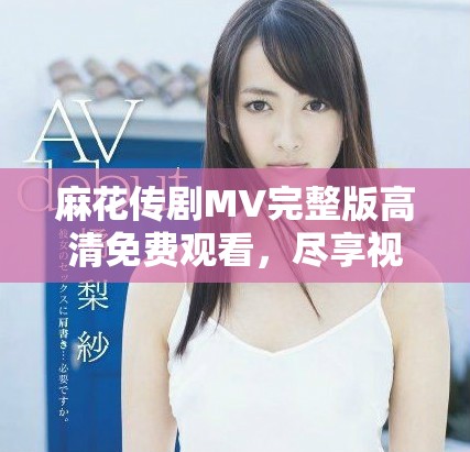 麻花传剧MV完整版高清免费观看，尽享视听盛宴