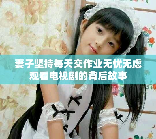 妻子坚持每天交作业无忧无虑观看电视剧的背后故事