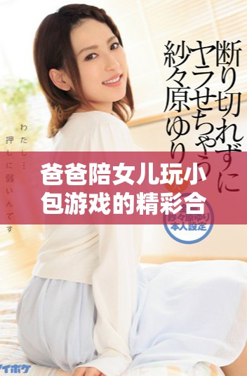 爸爸陪女儿玩小包游戏的精彩合集视频分享
