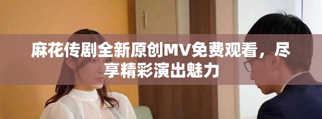 麻花传剧全新原创MV免费观看，尽享精彩演出魅力