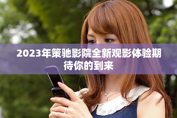 2023年策驰影院全新观影体验期待你的到来