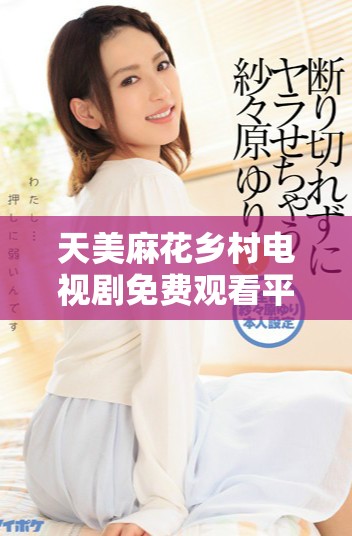 天美麻花乡村电视剧免费观看平台上线，精彩不容错过