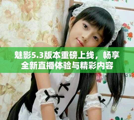 魅影5.3版本重磅上线，畅享全新直播体验与精彩内容