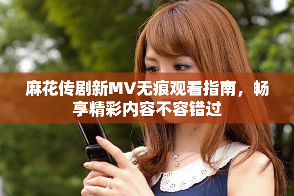 麻花传剧新MV无痕观看指南，畅享精彩内容不容错过