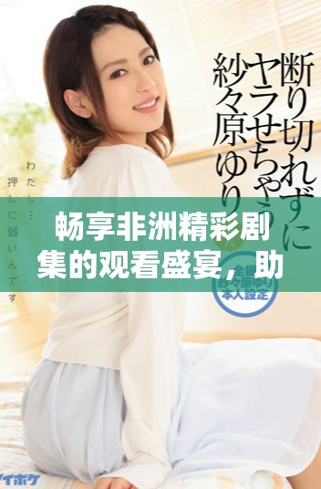 畅享非洲精彩剧集的观看盛宴，助你领略多元文化魅力