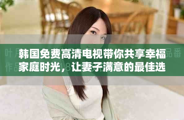 韩国免费高清电视带你共享幸福家庭时光，让妻子满意的最佳选择