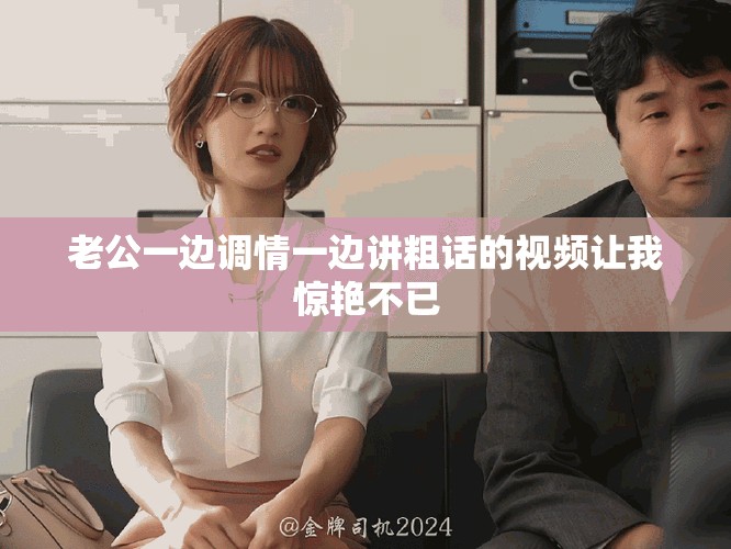 老公一边调情一边讲粗话的视频让我惊艳不已