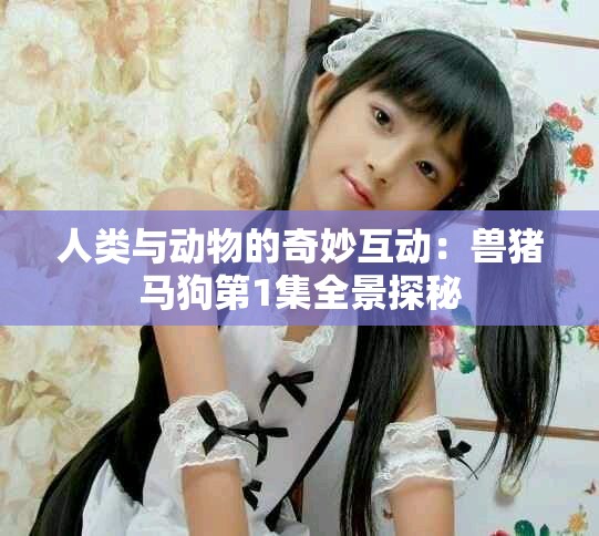 人类与动物的奇妙互动：兽猪马狗第1集全景探秘