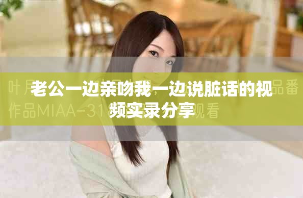 老公一边亲吻我一边说脏话的视频实录分享
