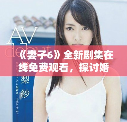 《妻子6》全新剧集在线免费观看，探讨婚姻与家庭的复杂关系