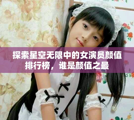 探索星空无限中的女演员颜值排行榜，谁是颜值之最