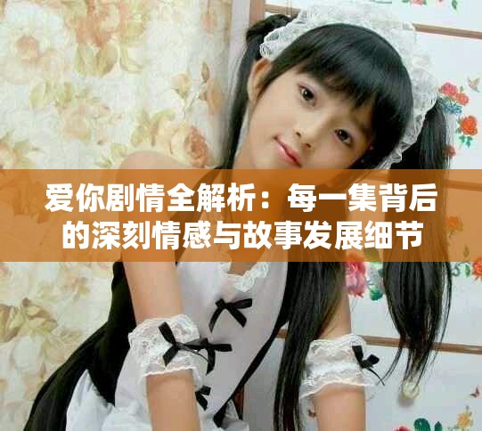 爱你剧情全解析：每一集背后的深刻情感与故事发展细节