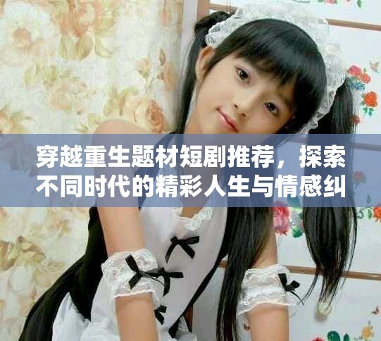 穿越重生题材短剧推荐，探索不同时代的精彩人生与情感纠葛