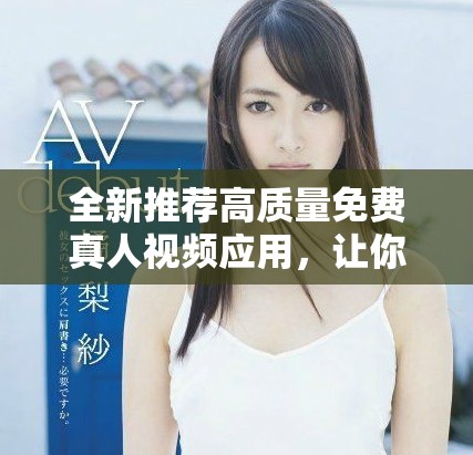 全新推荐高质量免费真人视频应用，让你畅享精彩内容体验