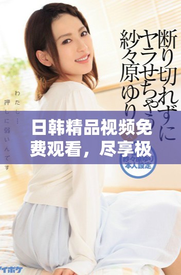 日韩精品视频免费观看，尽享极品观影体验和热情互动乐趣