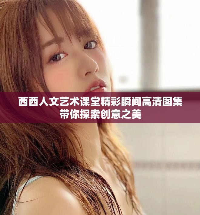 西西人文艺术课堂精彩瞬间高清图集带你探索创意之美