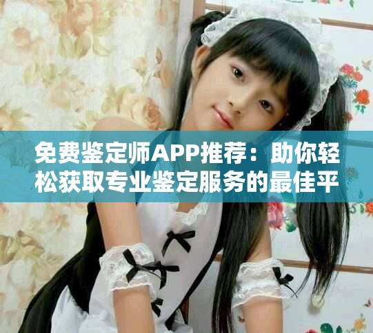 免费鉴定师APP推荐：助你轻松获取专业鉴定服务的最佳平台
