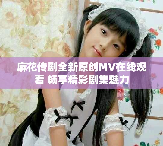 麻花传剧全新原创MV在线观看 畅享精彩剧集魅力