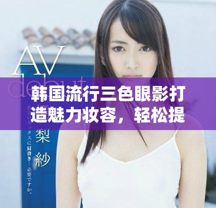 韩国流行三色眼影打造魅力妆容，轻松提升你的时尚气质