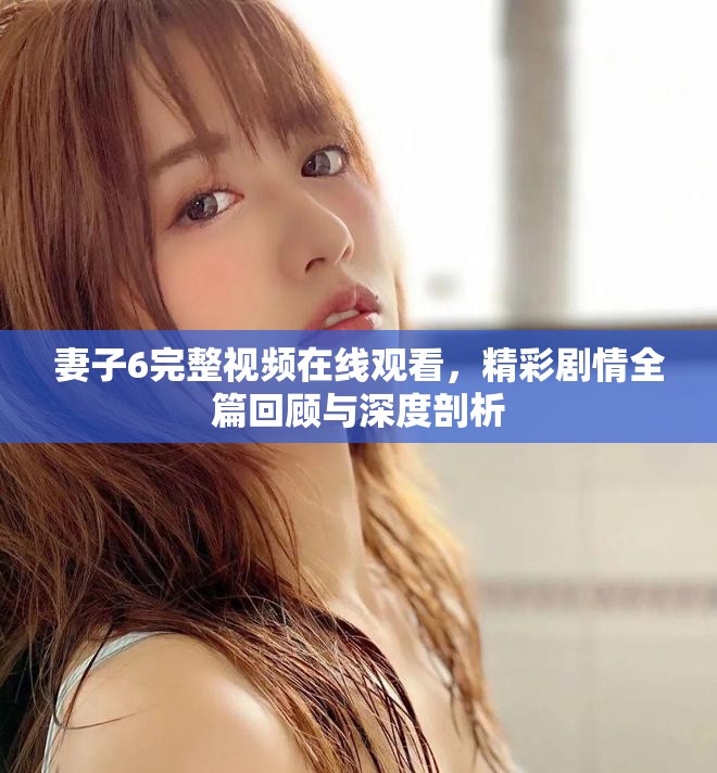 妻子6完整视频在线观看，精彩剧情全篇回顾与深度剖析