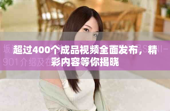 超过400个成品视频全面发布，精彩内容等你揭晓