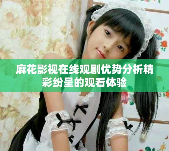 麻花影视在线观剧优势分析精彩纷呈的观看体验