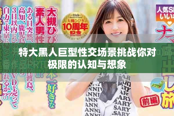 特大黑人巨型性交场景挑战你对极限的认知与想象