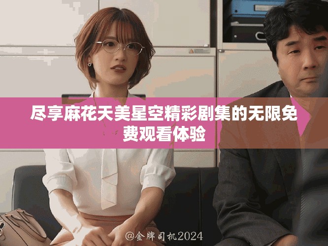尽享麻花天美星空精彩剧集的无限免费观看体验
