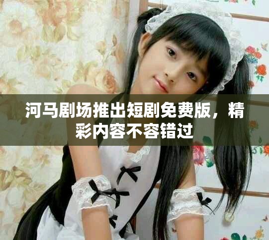 河马剧场推出短剧免费版，精彩内容不容错过
