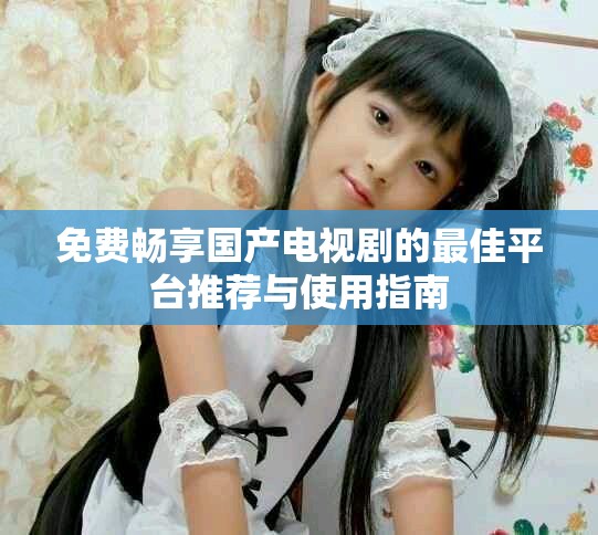 免费畅享国产电视剧的最佳平台推荐与使用指南