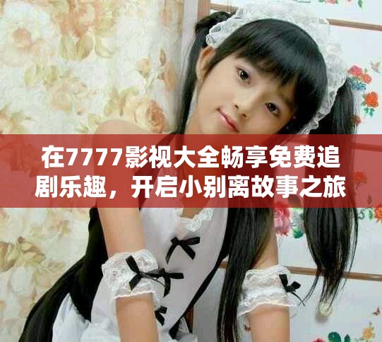 在7777影视大全畅享免费追剧乐趣，开启小别离故事之旅