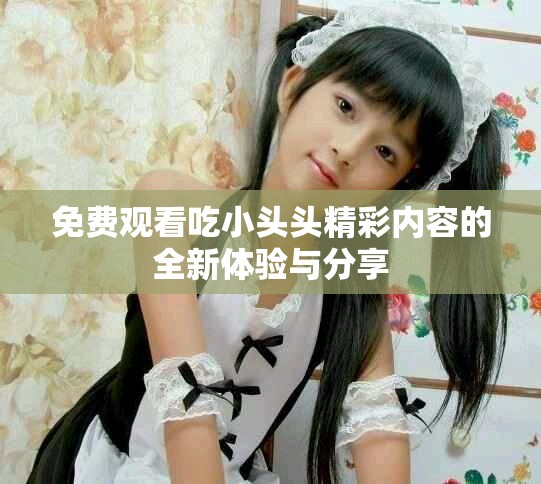 免费观看吃小头头精彩内容的全新体验与分享