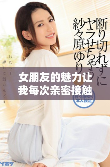 女朋友的魅力让我每次亲密接触都觉得无比心动与沉重