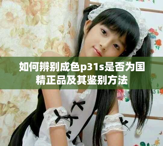 如何辨别成色p31s是否为国精正品及其鉴别方法