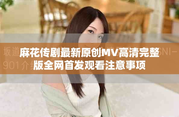 麻花传剧最新原创MV高清完整版全网首发观看注意事项