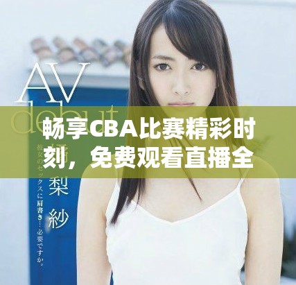畅享CBA比赛精彩时刻，免费观看直播全程回放