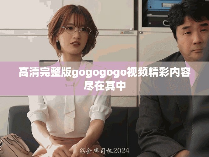 高清完整版gogogogo视频精彩内容尽在其中