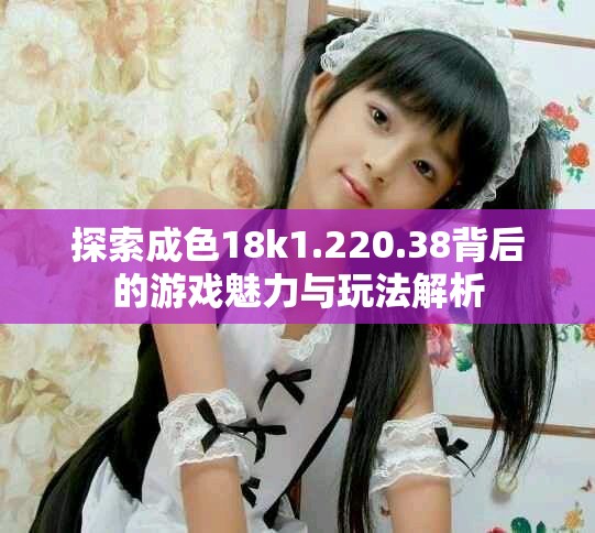 探索成色18k1.220.38背后的游戏魅力与玩法解析